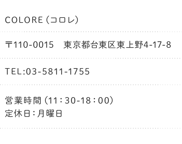COLORE（コロレ）〒110-0015
                  東京都台東区東上野4-17-8 TEL:03-5811-1755 営業時間（11：30-18：00）定休日：月曜日